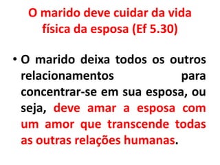 O marido deve cuidar da vida
física da esposa (Ef 5.30)
• O marido deixa todos os outros
relacionamentos para
concentrar-se em sua esposa, ou
seja, deve amar a esposa com
um amor que transcende todas
as outras relações humanas.
 