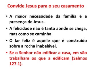Convide Jesus para o seu casamento
• A maior necessidade da família é a
presença de Jesus.
• A felicidade não é tanto aonde se chega,
mas como se caminha.
• O lar feliz é aquele que é construído
sobre a rocha inabalável.
• Se o Senhor não edificar a casa, em vão
trabalham os que a edificam (Salmos
127.1).
 