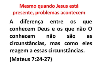 Mesmo quando Jesus está
presente, problemas acontecem
A diferença entre os que
conhecem Deus e os que não O
conhecem não são as
circunstâncias, mas como eles
reagem a essas circunstâncias.
(Mateus 7:24-27)
 