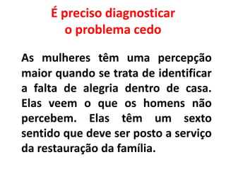 É preciso diagnosticar
o problema cedo
As mulheres têm uma percepção
maior quando se trata de identificar
a falta de alegria dentro de casa.
Elas veem o que os homens não
percebem. Elas têm um sexto
sentido que deve ser posto a serviço
da restauração da família.
 