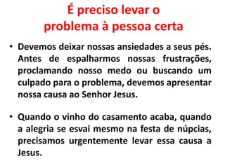É preciso levar o
problema à pessoa certa
• Devemos deixar nossas ansiedades a seus pés.
Antes de espalharmos nossas frustrações,
proclamando nosso medo ou buscando um
culpado para o problema, devemos apresentar
nossa causa ao Senhor Jesus.
• Quando o vinho do casamento acaba, quando
a alegria se esvai mesmo na festa de núpcias,
precisamos urgentemente levar essa causa a
Jesus.
 