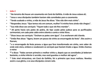 • João 2
• 1 No terceiro dia houve um casamento em Caná da Galiléia. A mãe de Jesus estava ali;
• 2 Jesus e seus discípulos também haviam sido convidados para o casamento.
• 3 Tendo acabado o vinho, a mãe de Jesus lhe disse: "Eles não têm mais vinho".
• 4 Respondeu Jesus: "Que temos nós em comum, mulher? A minha hora ainda não chegou".
• 5 Sua mãe disse aos serviçais: "Façam tudo o que ele lhes mandar".
• 6 Ali perto havia seis potes de pedra, do tipo usado pelos judeus para as purificações
cerimoniais; em cada pote cabia entre oitenta a cento e vinte litros.
• 7 Disse Jesus aos serviçais: "Encham os potes com água". E os encheram até à borda.
• 8 Então lhes disse: "Agora, levem um pouco do vinho ao encarregado da festa". Eles assim o
fizeram,
• 9 e o encarregado da festa provou a água que fora transformada em vinho, sem saber de
onde este viera, embora o soubessem os serviçais que haviam tirado a água. Então chamou
o noivo
• 10 e disse: "Todos servem primeiro o melhor vinho e, depois que os convidados já beberam
bastante, o vinho inferior é servido; mas você guardou o melhor até agora".
• 11 Este sinal miraculoso, em Caná da Galiléia, foi o primeiro que Jesus realizou. Revelou
assim a sua glória, e os seus discípulos creram nele.
 