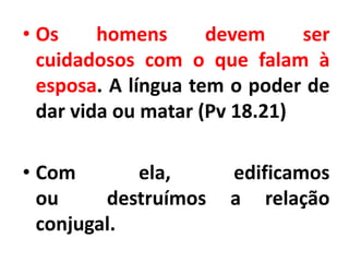 • Os homens devem ser
cuidadosos com o que falam à
esposa. A língua tem o poder de
dar vida ou matar (Pv 18.21)
• Com ela, edificamos
ou destruímos a relação
conjugal.
 