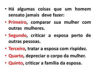 • Há algumas coisas que um homem
sensato jamais deve fazer:
• Primeiro, comparar sua mulher com
outras mulheres.
• Segundo, criticar a esposa perto de
outras pessoas.
• Terceiro, tratar a esposa com rispidez.
• Quarto, depreciar o corpo da mulher.
• Quinto, criticar a família da esposa.
 