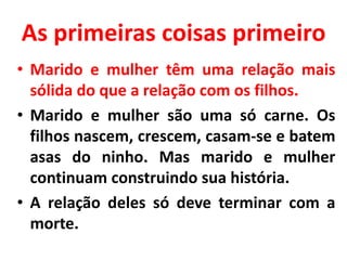 As primeiras coisas primeiro
• Marido e mulher têm uma relação mais
sólida do que a relação com os filhos.
• Marido e mulher são uma só carne. Os
filhos nascem, crescem, casam-se e batem
asas do ninho. Mas marido e mulher
continuam construindo sua história.
• A relação deles só deve terminar com a
morte.
 