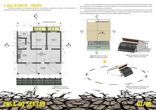 A CASA DO SERTÃO - PROJETO
Par ndo do programa de necessidades previsto no item anterior, e seguindo os conceitos, já mencionados, da
iden dadedasresidênciasnosertãoépropostaaseguinteplantamodelo(Figura8):
0.20
Figura 08: Planta Baixa.
Fonte: Produzido pela equipe.
Dentre as principais diﬁculdades do clima semi-árido, consiste na alta temperatura constante ao longo do dia, que por
sua vez, prejudica o uso da ven lação no interior da residência, em virtude da alta temperatura também dos ventos. Dessa
forma,forampropostaspoucasaberturasnaresidência.
Para que haja melhor aproveitamento da ven lação a proposta da coberta (Figura 9) é feita primando por materiais
leves, estendendo a coberta na varanda, na fachada principal, e a criação de um elemento de proteção com vegetação, que
permitemaiorproteçãodoespaçoeconfortotérmiconoambiente(Figura10eFigura11).
03/06
Fonte: Produzido pela equipe.
Figura 09: Planta de Coberta.
Fonte: Produzido pela equipe.
Figura 11: Elemento de Proteção Solar.
Fonte: Produzido pela equipe.
Figura 10: Elemento de Proteção Solar.
 