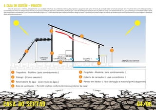 Trepadeira - Fru fera ( para sombreamento )
Cobogó - ( Como exaustor )
1
2
4
5
6
1
2
3
4
5
6
3
Reservatório de água - ( para reuso da água )
Duto de ven lação - ( Permi r melhor conforto térmico no interior da casa )
Pergolado - Madeira ( para sombreamento )
Coberta de carnauba - ( Leve e econômico )
7
7 Parede em Adobe - ( Fácil fabricação e material prima disponível)
Visando promover a melhoria principalmente nas condições climá cas dos ambientes internos, foi proposto o pergolado com como elemento de proteção solar na fachada principal. Em virtude do clima semi-árido apresentar a
caracterís cadeventosemtemperaturaselevada,épropostaaven laçãopordutossubterrâneos,demodoqueodutodeven laçãoélocalizadoemumjardimouhorta,comafastamentodacasa,quepermitaqueahumidaderesfrieovento
que entra no duto de ven lação. Com os dutos enterrados (Figura 12), o calor absorvido pela super cie demora a a ngir os dutos e permite que o vento chegue ao interior da residência em menor temperatura do que chegaria a ven lação
diretapelasaberturadacasa.
04/06
A CASA DO SERTÃO - PROJETO
Figura 12: Corte Longitudinal.
Fonte: Produzido pela equipe.
 