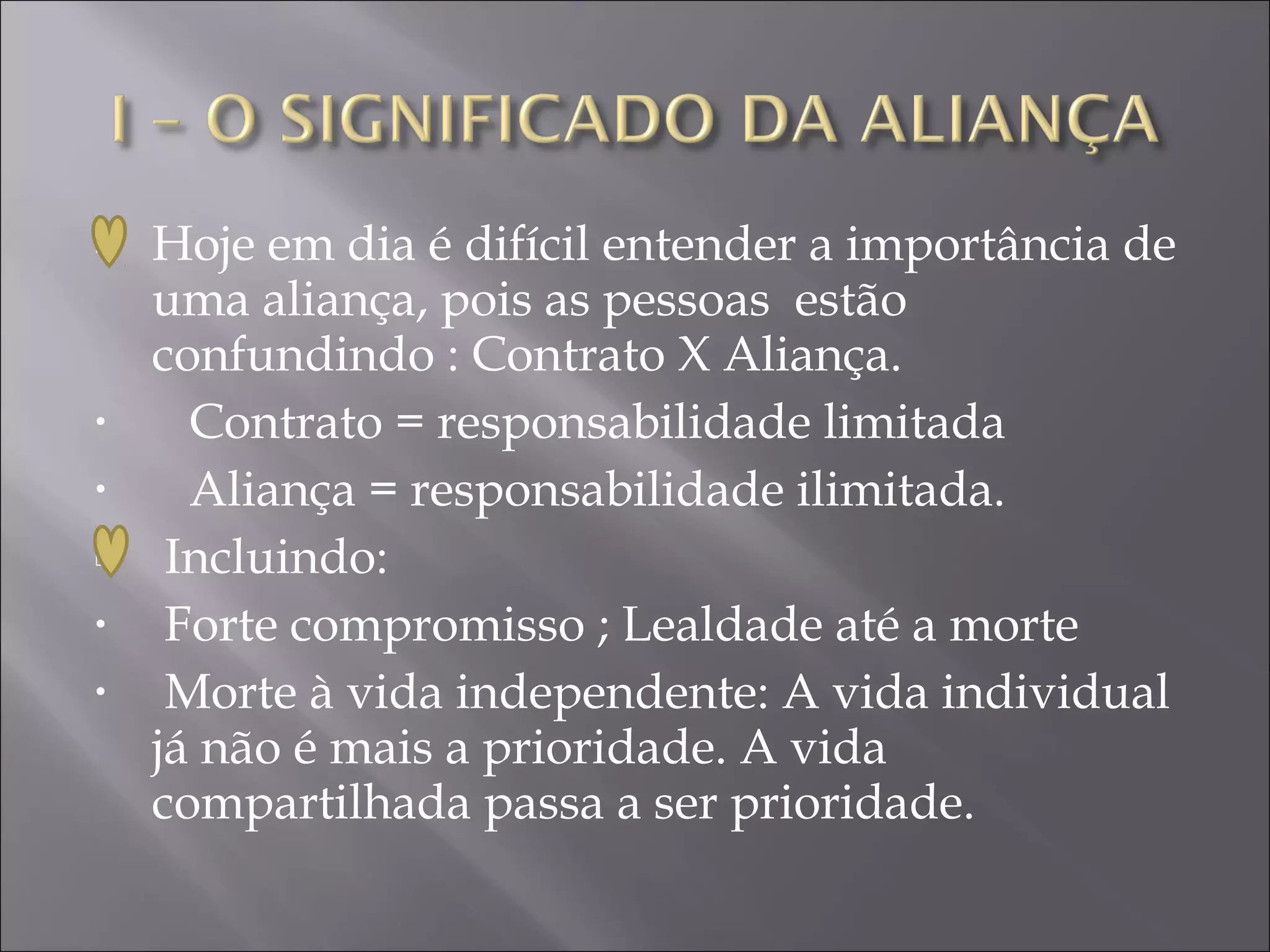    Hoje em dia é difícil entender a importância de
    uma aliança, pois as pessoas estão
    confundindo : Contrato X Aliança.
•     Contrato = responsabilidade limitada
•     Aliança = responsabilidade ilimitada.
    Incluindo:
•    Forte compromisso ; Lealdade até a morte
•    Morte à vida independente: A vida individual
    já não é mais a prioridade. A vida
    compartilhada passa a ser prioridade.
 