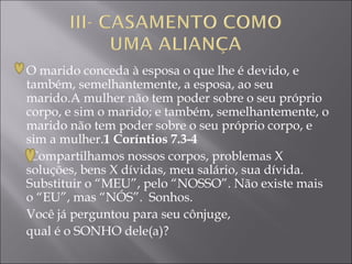 O marido conceda à esposa o que lhe é devido, e
também, semelhantemente, a esposa, ao seu
marido.A mulher não tem poder sobre o seu próprio
corpo, e sim o marido; e também, semelhantemente, o
marido não tem poder sobre o seu próprio corpo, e
sim a mulher.1 Coríntios 7.3-4
Compartilhamos nossos corpos, problemas X
soluções, bens X dívidas, meu salário, sua dívida.
Substituir o “MEU”, pelo “NOSSO”. Não existe mais
o “EU”, mas “NÓS”. Sonhos.
Você já perguntou para seu cônjuge,
qual é o SONHO dele(a)?
 