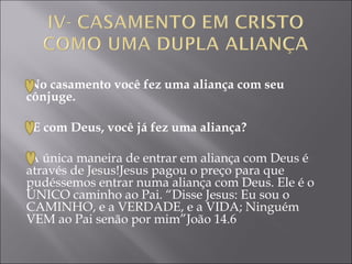  
No casamento você fez uma aliança com seu
cônjuge.

   E com Deus, você já fez uma aliança?
 
A única maneira de entrar em aliança com Deus é
através de Jesus!Jesus pagou o preço para que
pudéssemos entrar numa aliança com Deus. Ele é o
ÚNICO caminho ao Pai. “Disse Jesus: Eu sou o
CAMINHO, e a VERDADE, e a VIDA; Ninguém
VEM ao Pai senão por mim”João 14.6
 
 