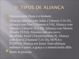   Aliança entre Deus e o homem
   Deus fez aliança com Adão ( Gênesis 3.14-15),
    Aliança com Noé ( Gênesis 6.5-9), Aliança com
    Abraão ( Gênesis 15.4-18), Aliança com Moisés
    (Êxodo 19.5-6), Aliança com seu povo
    escolhido, Israel ( Deuteronômio 8), Aliança
    com Davi ( 2 Samuel 7.11-16), NOVA e
    ETERNA Aliança em Jesus. Suas alianças
    refletem o amor, a graça e a misericórdia dEle.
   Entre as pessoas
 