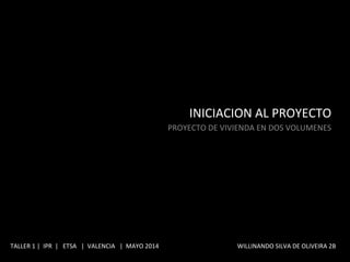 INICIACION	
  AL	
  PROYECTO	
  
	
  PROYECTO	
  DE	
  VIVIENDA	
  EN	
  DOS	
  VOLUMENES	
  
TALLER	
  1	
  |	
  	
  IPR	
  	
  |	
  	
  	
  ETSA	
  	
  	
  |	
  	
  VALENCIA	
  	
  	
  |	
  	
  MAYO	
  2014	
  	
  	
  	
  	
  	
  	
  	
  	
  	
  	
  	
  	
  	
  	
  	
  	
  	
  	
  	
  	
  	
  	
  	
  	
  	
  	
  	
  	
  	
  	
  	
  	
  	
  	
  	
  	
  	
  	
  	
  	
  	
  	
  	
  	
  	
  	
  	
  	
  	
  	
  WILLINANDO	
  SILVA	
  DE	
  OLIVEIRA	
  2B	
  	
  
 