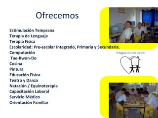 Ofrecemos Estimulación Temprana  Terapia de Lenguaje  Terapia Física  Escolaridad: Pre-escolar integrado, Primaria y Secundaria.  Computación  Tae-Kwon-Do  Cocina  Pintura  Educación Física  Teatro y Danza  Natación / Equinoterapia  Capacitación Laboral  Servicio Médico  Orientación Familiar 