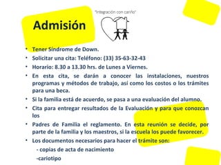 Admisión Tener Síndrome de Down.  Solicitar una cita: Teléfono: (33) 35-63-32-43  Horario: 8.30 a 13.30 hrs. de Lunes a Viernes.  En esta cita, se darán a conocer las instalaciones, nuestros programas y métodos de trabajo, así como los costos o los trámites para una beca.  Si la familia está de acuerdo, se pasa a una evaluación del alumno.  Cita para entregar resultados de la Evaluación y para que conozcan los Padres de Familia el reglamento. En esta reunión se decide, por parte de la familia y los maestros, si la escuela los puede favorecer.  Los documentos necesarios para hacer el trámite son:  - copias de acta de nacimiento  -cariotipo  