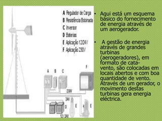 • Aqui está um esquema
básico do fornecimento
de energia através de
um aerogerador.
• A gestão de energia
através de grandes
turbinas
(aerogeradores), em
formato de cata-
vento, são colocadas em
locais abertos e com boa
quantidade de vento.
Através de um gerador, o
movimento destas
turbinas gera energia
eléctrica.
 