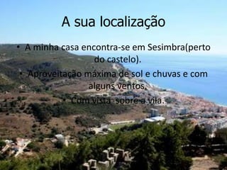 A sua localização
• A minha casa encontra-se em Sesimbra(perto
do castelo).
• Aproveitação máxima de sol e chuvas e com
alguns ventos.
• Com vista sobre a vila.
 