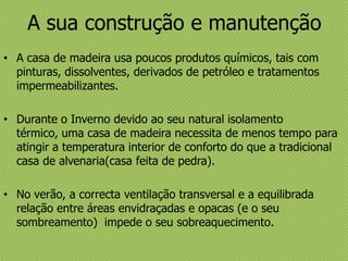 A sua construção e manutenção
• A casa de madeira usa poucos produtos químicos, tais com
pinturas, dissolventes, derivados de petróleo e tratamentos
impermeabilizantes.
• Durante o Inverno devido ao seu natural isolamento
térmico, uma casa de madeira necessita de menos tempo para
atingir a temperatura interior de conforto do que a tradicional
casa de alvenaria(casa feita de pedra).
• No verão, a correcta ventilação transversal e a equilibrada
relação entre áreas envidraçadas e opacas (e o seu
sombreamento) impede o seu sobreaquecimento.
 
