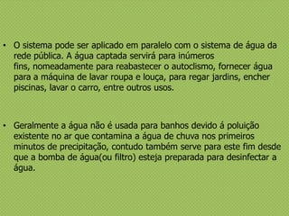 • O sistema pode ser aplicado em paralelo com o sistema de água da
rede pública. A água captada servirá para inúmeros
fins, nomeadamente para reabastecer o autoclismo, fornecer água
para a máquina de lavar roupa e louça, para regar jardins, encher
piscinas, lavar o carro, entre outros usos.
• Geralmente a água não é usada para banhos devido á poluição
existente no ar que contamina a água de chuva nos primeiros
minutos de precipitação, contudo também serve para este fim desde
que a bomba de água(ou filtro) esteja preparada para desinfectar a
água.
 