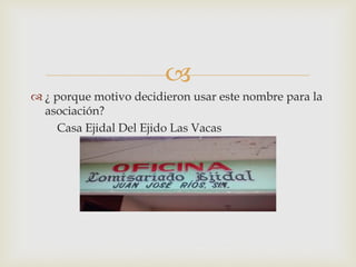 
 ¿ porque motivo decidieron usar este nombre para la
asociación?
Casa Ejidal Del Ejido Las Vacas
 