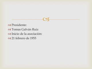 
 Presidente:
 Tomas Galván Ruiz
 Inicio de la asociación:
 21 febrero de 1955
 