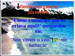 “ Viemos resgatá-lo”-disseram. “ Como souberam que eu estava aqui?”-perguntou ele. “ Nós vimos o seu  sinal  de fumaça!” 