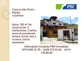 Casa en Alto Prado –
Mérida:
a Estrenar


Aprox. 200 m2 de
construcción, 3
habitaciones, 2 baños,
pisos de porcelanato,
terraza, bonita vista a
la sierra, cocina
empotrada.
           Información Contacto PSR Inmuebles:
         0274-658.72.76, 0426-370.54.94, 0414-
                        179.98.59
 