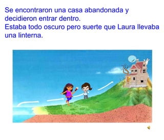 Se encontraron una casa abandonada y
decidieron entrar dentro.
Estaba todo oscuro pero suerte que Laura llevaba
una linterna.
 
