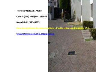 Teléfono 01(222)6174258

Celular (044) (045)2441115077

Nextel ID 62*12*45905

Para mas opciones de casas en Atlixco y Puebla visita nuestra pagina Web.

www.lotesycasaspuebla.blogspot.com
 