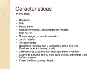 Caracteristicas
Planta Baja:
 Recibidor
 Sala
 Medio Baño
 Comedor Principal, con paredes de madera
 Sala de TV
 Cocina integral, con ante comedor
 Jardín Interior
 Terraza interior
 Recamara Principal con 2 vestidores, Baño con Tina,
Ovalines Independientes, y sala.
 2 Recamaras cada una con su propio baño y vestidor
 Cuarto de Servicio con su área para lavado, planchado y su
baño completo
 Closet de Blancos muy Amplio
 