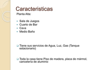 Caracteristicas
Planta Alta:
 Sala de Juegos
 Cuarto de Bar
 Cava
 Medio Baño
 Tiene sus servicios de Agua, Luz, Gas (Tanque
estacionario)
 Toda la casa tiene Piso de madera, placa de mármol,
cancelería de aluminio
 