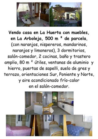 Vendo casa en La Huerta con muebles,<br />en La Arboleja, 500 m ² de parcela,<br />(con naranjos, nispereros, mandarinos,<br />naranjos y limoneros), 3 dormitorios,<br />salón-comedor, 2 cocinas, baño y trastero amplio, 80 m ² útiles, ventanas de aluminio  y hierro, puertas de sapelli, suelo de gres y terrazo, orientaciones Sur, Poniente y Norte, y aire acondicionado frío-calor<br />en el salón-comedor.<br />