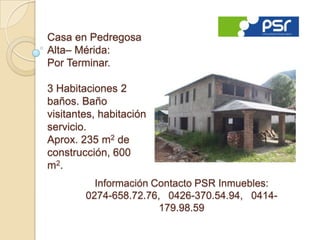 Casa en Pedregosa
Alta– Mérida:
Por Terminar.

3 Habitaciones 2
baños. Baño
visitantes, habitación
servicio.
Aprox. 235 m2 de
construcción, 600
m 2.
          Información Contacto PSR Inmuebles:
        0274-658.72.76, 0426-370.54.94, 0414-
                       179.98.59
 