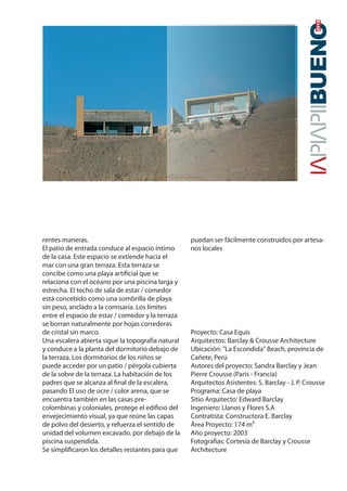 rentes maneras.
El patio de entrada conduce al espacio íntimo
de la casa. Este espacio se extiende hacia el
mar con una gran terraza. Esta terraza se
concibe como una playa artificial que se
relaciona con el océano por una piscina larga y
estrecha. El techo de sala de estar / comedor
está concebido como una sombrilla de playa
sin peso, anclado a la comisaría. Los límites
entre el espacio de estar / comedor y la terraza
se borran naturalmente por hojas correderas
de cristal sin marco.
Una escalera abierta sigue la topografía natural
y conduce a la planta del dormitorio debajo de
la terraza. Los dormitorios de los niños se
puede acceder por un patio / pérgola cubierta
de la sobre de la terraza. La habitación de los
padres que se alcanza al final de la escalera,
pasando El uso de ocre / color arena, que se
encuentra también en las casas pre-
colombinas y coloniales, protege el edificio del
envejecimiento visual, ya que reúne las capas
de polvo del desierto, y refuerza el sentido de
unidad del volumen excavado. por debajo de la
piscina suspendida.
Se simplificaron los detalles restantes para que
puedan ser fácilmente construidos por artesa-
nos locales
Proyecto: Casa Equis
Arquitectos: Barclay & Crousse Architecture
Ubicación: "La Escondida" Beach, provincia de
Cañete, Perú
Autores del proyecto: Sandra Barclay y Jean
Pierre Crousse (Paris - Francia)
Arquitectos Asistentes: S. Barclay - J. P. Crousse
Programa: Casa de playa
Sitio Arquitecto: Edward Barclay
Ingeniero: Llanos y Flores S.A
Contratista: Constructora E. Barclay
Área Proyecto: 174 m²
Año proyecto: 2003
Fotografías: Cortesía de Barclay y Crousse
Architecture
 