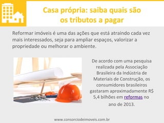www.consorciodeimoveis.com.br
Reformar imóveis
De acordo com uma pesquisa
realizada pela Associação
Brasileira da Indústria de
Materiais de Construção, os
consumidores brasileiros
gastaram aproximadamente R$
5,4 bilhões em reformas no
ano de 2013.
Reformar imóveis é uma das ações que está atraindo cada vez
mais interessados, seja para ampliar espaços, valorizar a
propriedade ou melhorar o ambiente.
 