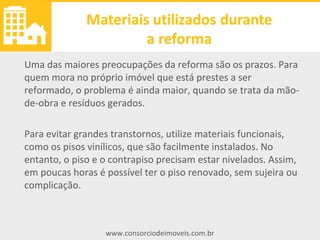 www.consorciodeimoveis.com.br
Materiais utilizados durante
a reforma
Uma das maiores preocupações da reforma são os prazos. Para
quem mora no próprio imóvel que está prestes a ser
reformado, o problema é ainda maior, quando se trata da mão-
de-obra e resíduos gerados.
Para evitar grandes transtornos, utilize materiais funcionais,
como os pisos vinílicos, que são facilmente instalados. No
entanto, o piso e o contrapiso precisam estar nivelados. Assim,
em poucas horas é possível ter o piso renovado, sem sujeira ou
complicação.
 