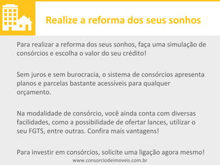 www.consorciodeimoveis.com.br
Realize a reforma dos seus sonhos
Para realizar a reforma dos seus sonhos, faça uma simulação de
consórcios e escolha o valor do seu crédito!
Sem juros e sem burocracia, o sistema de consórcios apresenta
planos e parcelas bastante acessíveis para qualquer orçamento.
Na modalidade de consórcio, você ainda conta com diversas
facilidades, como a possibilidade de ofertar lances, utilizar o
seu FGTS, entre outras. Confira mais vantagens!
Para investir em consórcios, solicite uma ligação agora mesmo!
 