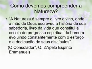 Como devemos compreender a Natureza? “A Natureza é sempre o livro divino, onde a mão de Deus escreveu a história de sua sabedoria, livro da vida que constitui a escola de progresso espiritual do homem evoluindo constantemente com o esforço e a dedicação de seus discípulos”.  (O Consolador”, Q. 27/pelo Espírito Emmanuel) 