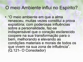 O meio Ambiente influi no Espírito? “O meio ambiente em que a alma renasceu, muitas vezes constitui a prova expiatória; com poderosas influências sobre a personalidade, faz-se indispensável que o coração esclarecido coopere na sua transformação para o bem, melhorando e elevando as condições materiais e morais de todos os que vivem na sua zona de influência”. (Q.121- O Consolador) 