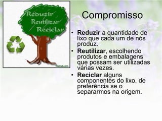 Compromisso Reduzir  a quantidade de lixo que cada um de nós produz. Reutilizar , escolhendo produtos e embalagens que possam ser utilizadas várias vezes. Reciclar  alguns componentes do lixo, de preferência se o separarmos na origem.   
