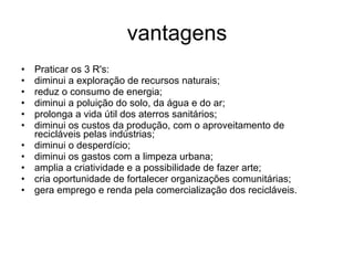 vantagens Praticar os 3 R's:  diminui a exploração de recursos naturais;  reduz o consumo de energia;  diminui a poluição do solo, da água e do ar;  prolonga a vida útil dos aterros sanitários;  diminui os custos da produção, com o aproveitamento de recicláveis pelas indústrias;  diminui o desperdício;  diminui os gastos com a limpeza urbana;  amplia a criatividade e a possibilidade de fazer arte;  cria oportunidade de fortalecer organizações comunitárias;  gera emprego e renda pela comercialização dos recicláveis. 