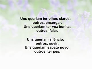 Uns queriam ter olhos claros;  outros, enxergar.  Uns queriam ter voz bonita;  outros, falar.  Uns queriam silêncio;  outros, ouvir.  Uns queriam sapato novo;  outros, ter pés.   