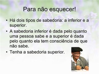 Para não esquecer! Há dois tipos de sabedoria: a inferior e a superior. A sabedoria inferior é dada pelo quanto uma pessoa sabe e a superior é dada pelo quanto ela tem consciência de que não sabe. Tenha a sabedoria superior. 