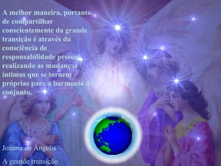 A melhor maneira, portanto, de compartilhar conscientemente da grande transição é através da consciência de responsabilidade pessoal, realizando as mudanças íntimas que se tornem próprias para a harmonia do conjunto. Joanna de Ângelis –  A grande transição 