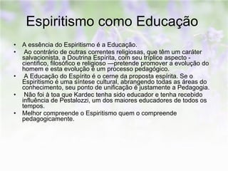 Espiritismo como Educação  A essência do Espiritismo é a Educação. Ao contrário de outras correntes religiosas, que têm um caráter salvacionista, a Doutrina Espírita, com seu tríplice aspecto - cientifico, filosófico e religioso —pretende promover a evolução do homem e esta evolução é um processo pedagógico. A Educação do Espírito é o cerne da proposta espírita. Se o Espiritismo é uma síntese cultural, abrangendo todas as áreas do conhecimento, seu ponto de unificação é justamente a Pedagogia. Não foi à toa que Kardec tenha sido educador e tenha recebido influência de Pestalozzi, um dos maiores educadores de todos os tempos.  Melhor compreende o Espiritismo quem o compreende pedagogicamente.  