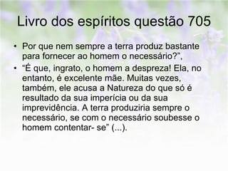 Livro dos espíritos questão 705 Por que nem sempre a terra produz bastante para fornecer ao homem o necessário?”,  “ É que, ingrato, o homem a despreza! Ela, no entanto, é excelente mãe. Muitas vezes, também, ele acusa a Natureza do que só é resultado da sua imperícia ou da sua imprevidência. A terra produziria sempre o necessário, se com o necessário soubesse o homem contentar- se” (...).  
