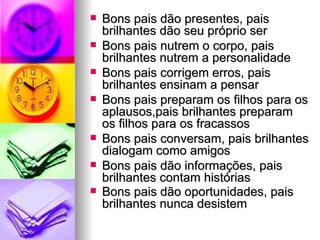 Bons pais dão presentes, pais brilhantes dão seu próprio ser  Bons pais nutrem o corpo, pais brilhantes nutrem a personalidade  Bons pais corrigem erros, pais brilhantes ensinam a pensar  Bons pais preparam os filhos para os aplausos,pais brilhantes preparam os filhos para os fracassos  Bons pais conversam, pais brilhantes dialogam como amigos Bons pais dão informações, pais brilhantes contam histórias  Bons pais dão oportunidades, pais brilhantes nunca desistem 