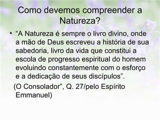 Como devemos compreender a 
Natureza? 
• “A Natureza é sempre o livro divino, onde 
a mão de Deus escreveu a história de sua 
sabedoria, livro da vida que constitui a 
escola de progresso espiritual do homem 
evoluindo constantemente com o esforço 
e a dedicação de seus discípulos”. 
(O Consolador”, Q. 27/pelo Espírito 
Emmanuel) 
 
