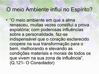 O meio Ambiente influi no Espírito? 
• “O meio ambiente em que a alma 
renasceu, muitas vezes constitui a prova 
expiatória; com poderosas influências 
sobre a personalidade, faz-se 
indispensável que o coração esclarecido 
coopere na sua transformação para o 
bem, melhorando e elevando as 
condições materiais e morais de todos os 
que vivem na sua zona de influência”. 
(Q.121- O Consolador) 
 