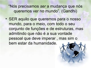 “Nós precisamos ser a mudança que nós 
queremos ver no mundo”. (Gandhi) 
• SER aquilo que queremos para o nosso 
mundo, para o meio, com todo o seu 
conjunto de funções e de estruturas, mas 
admitindo que não é a sua vontade 
pessoal que deve imperar , mas sim o 
bem estar da humanidade. 
 