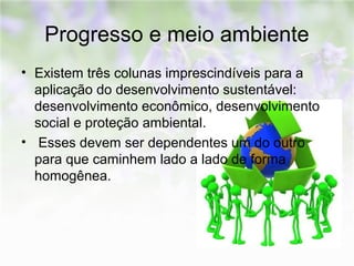 Progresso e meio ambiente 
• Existem três colunas imprescindíveis para a 
aplicação do desenvolvimento sustentável: 
desenvolvimento econômico, desenvolvimento 
social e proteção ambiental. 
• Esses devem ser dependentes um do outro 
para que caminhem lado a lado de forma 
homogênea. 
 